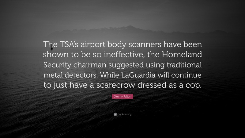 Jimmy Fallon Quote: “The TSA’s airport body scanners have been shown to be so ineffective, the Homeland Security chairman suggested using traditional metal detectors. While LaGuardia will continue to just have a scarecrow dressed as a cop.”
