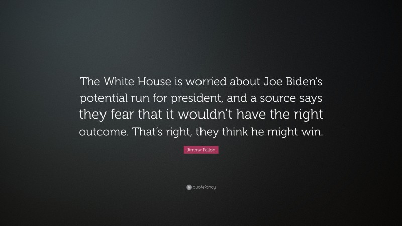 Jimmy Fallon Quote: “The White House is worried about Joe Biden’s potential run for president, and a source says they fear that it wouldn’t have the right outcome. That’s right, they think he might win.”