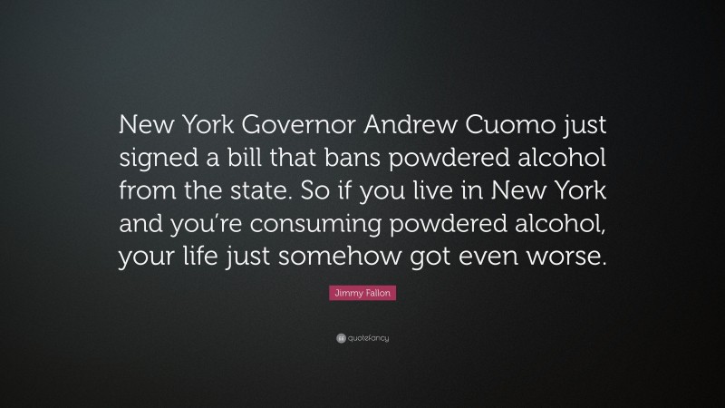 Jimmy Fallon Quote: “New York Governor Andrew Cuomo just signed a bill that bans powdered alcohol from the state. So if you live in New York and you’re consuming powdered alcohol, your life just somehow got even worse.”