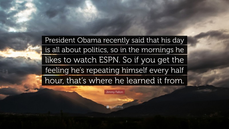 Jimmy Fallon Quote: “President Obama recently said that his day is all about politics, so in the mornings he likes to watch ESPN. So if you get the feeling he’s repeating himself every half hour, that’s where he learned it from.”