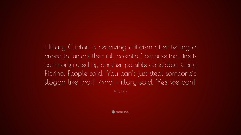 Jimmy Fallon Quote: “Hillary Clinton is receiving criticism after telling a crowd to ‘unlock their full potential,’ because that line is commonly used by another possible candidate, Carly Fiorina. People said, ‘You can’t just steal someone’s slogan like that!’ And Hillary said, ‘Yes we can!’”