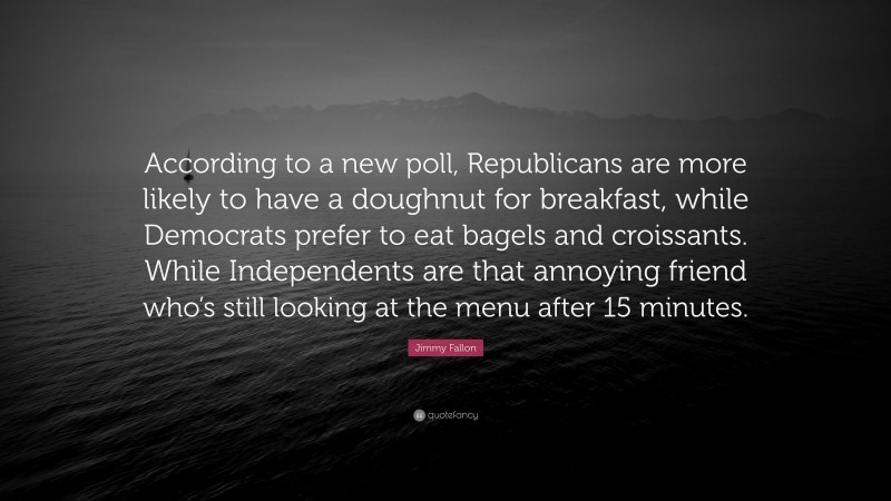 Jimmy Fallon Quote: “According to a new poll, Republicans are more likely to have a doughnut for breakfast, while Democrats prefer to eat bagels and croissants. While Independents are that annoying friend who’s still looking at the menu after 15 minutes.”