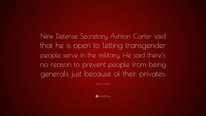 Jimmy Fallon Quote: “New Defense Secretary Ashton Carter said that he is open to letting transgender people serve in the military. He said there’s no reason to prevent people from being generals just because of their privates.”