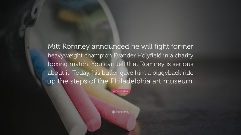 Jimmy Fallon Quote: “Mitt Romney announced he will fight former heavyweight champion Evander Holyfield in a charity boxing match. You can tell that Romney is serious about it. Today, his butler gave him a piggyback ride up the steps of the Philadelphia art museum.”