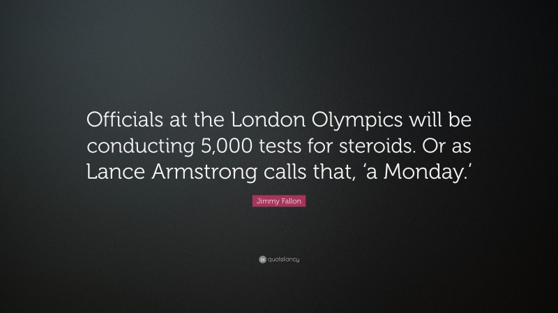 Jimmy Fallon Quote: “Officials at the London Olympics will be conducting 5,000 tests for steroids. Or as Lance Armstrong calls that, ‘a Monday.’”