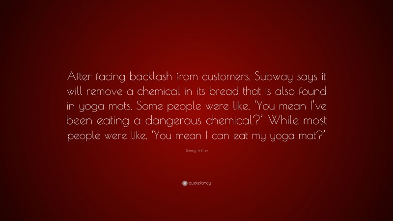 Jimmy Fallon Quote: “After facing backlash from customers, Subway says it will remove a chemical in its bread that is also found in yoga mats. Some people were like, ‘You mean I’ve been eating a dangerous chemical?’ While most people were like, ‘You mean I can eat my yoga mat?’”