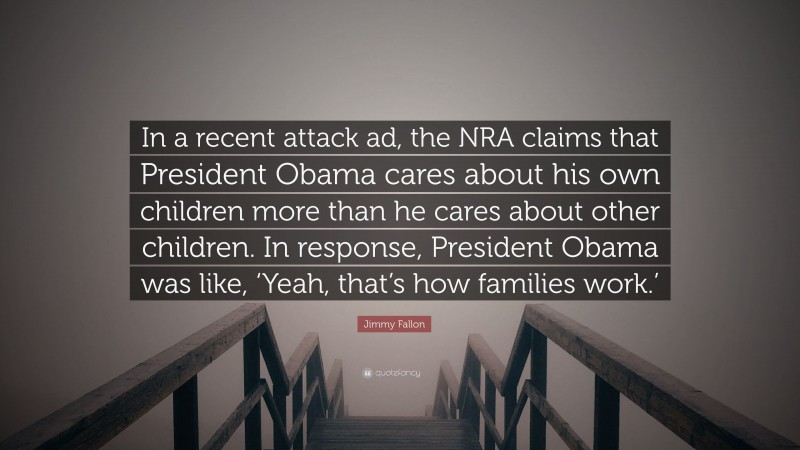 Jimmy Fallon Quote: “In a recent attack ad, the NRA claims that President Obama cares about his own children more than he cares about other children. In response, President Obama was like, ‘Yeah, that’s how families work.’”