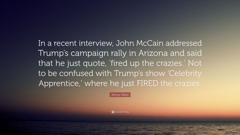 Jimmy Fallon Quote: “In a recent interview, John McCain addressed Trump’s campaign rally in Arizona and said that he just quote, ‘fired up the crazies.’ Not to be confused with Trump’s show ‘Celebrity Apprentice,’ where he just FIRED the crazies.”
