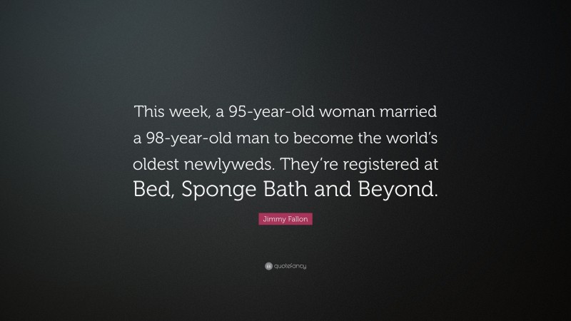 Jimmy Fallon Quote: “This week, a 95-year-old woman married a 98-year-old man to become the world’s oldest newlyweds. They’re registered at Bed, Sponge Bath and Beyond.”