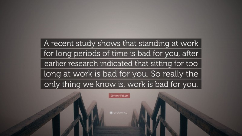 Jimmy Fallon Quote: “A recent study shows that standing at work for long periods of time is bad for you, after earlier research indicated that sitting for too long at work is bad for you. So really the only thing we know is, work is bad for you.”