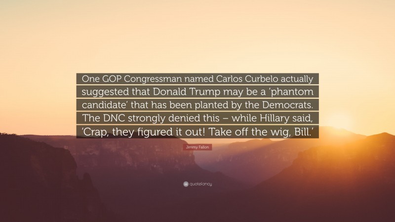 Jimmy Fallon Quote: “One GOP Congressman named Carlos Curbelo actually suggested that Donald Trump may be a ‘phantom candidate’ that has been planted by the Democrats. The DNC strongly denied this – while Hillary said, ‘Crap, they figured it out! Take off the wig, Bill.’”