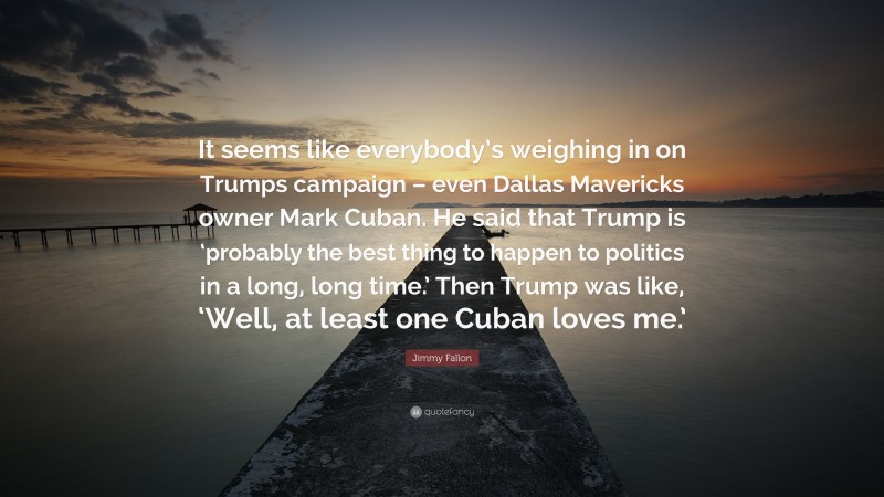 Jimmy Fallon Quote: “It seems like everybody’s weighing in on Trumps campaign – even Dallas Mavericks owner Mark Cuban. He said that Trump is ‘probably the best thing to happen to politics in a long, long time.’ Then Trump was like, ‘Well, at least one Cuban loves me.’”