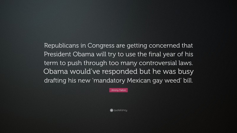 Jimmy Fallon Quote: “Republicans in Congress are getting concerned that President Obama will try to use the final year of his term to push through too many controversial laws. Obama would’ve responded but he was busy drafting his new ‘mandatory Mexican gay weed’ bill.”