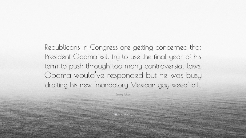 Jimmy Fallon Quote: “Republicans in Congress are getting concerned that President Obama will try to use the final year of his term to push through too many controversial laws. Obama would’ve responded but he was busy drafting his new ‘mandatory Mexican gay weed’ bill.”
