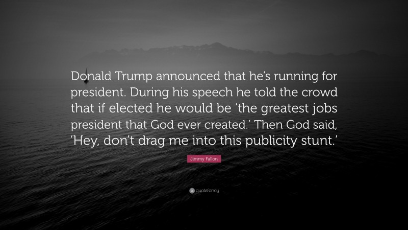 Jimmy Fallon Quote: “Donald Trump announced that he’s running for president. During his speech he told the crowd that if elected he would be ‘the greatest jobs president that God ever created.’ Then God said, ‘Hey, don’t drag me into this publicity stunt.’”
