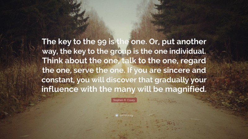 Stephen R. Covey Quote: “The key to the 99 is the one. Or, put another way, the key to the group is the one individual. Think about the one, talk to the one, regard the one, serve the one. If you are sincere and constant, you will discover that gradually your influence with the many will be magnified.”