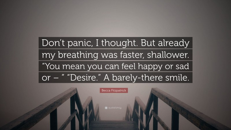 Becca Fitzpatrick Quote: “Don’t panic, I thought. But already my breathing was faster, shallower. “You mean you can feel happy or sad or – ” “Desire.” A barely-there smile.”