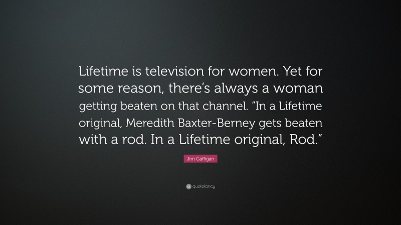 Jim Gaffigan Quote: “Lifetime is television for women. Yet for some reason, there’s always a woman getting beaten on that channel. “In a Lifetime original, Meredith Baxter-Berney gets beaten with a rod. In a Lifetime original, Rod.””