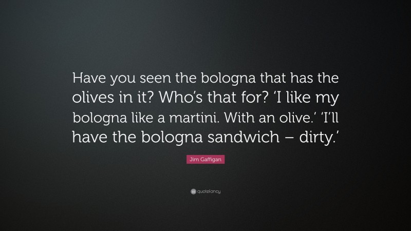 Jim Gaffigan Quote: “Have you seen the bologna that has the olives in it? Who’s that for? ‘I like my bologna like a martini. With an olive.’ ‘I’ll have the bologna sandwich – dirty.’”