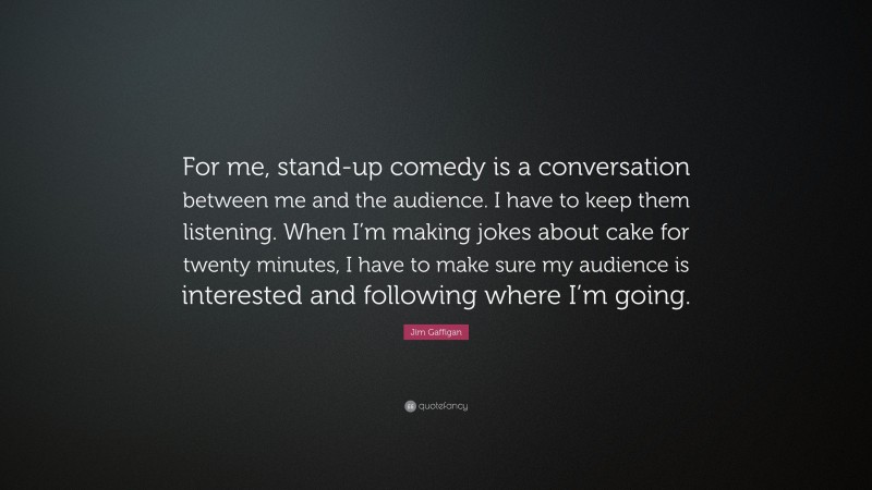 Jim Gaffigan Quote: “For me, stand-up comedy is a conversation between me and the audience. I have to keep them listening. When I’m making jokes about cake for twenty minutes, I have to make sure my audience is interested and following where I’m going.”