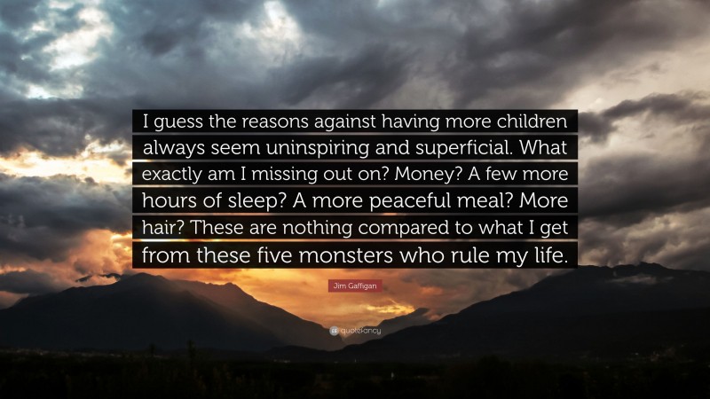 Jim Gaffigan Quote: “I guess the reasons against having more children always seem uninspiring and superficial. What exactly am I missing out on? Money? A few more hours of sleep? A more peaceful meal? More hair? These are nothing compared to what I get from these five monsters who rule my life.”