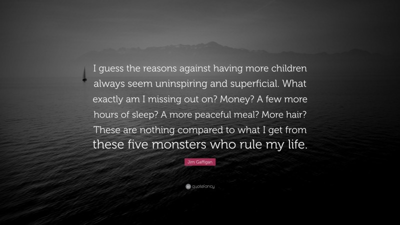 Jim Gaffigan Quote: “I guess the reasons against having more children always seem uninspiring and superficial. What exactly am I missing out on? Money? A few more hours of sleep? A more peaceful meal? More hair? These are nothing compared to what I get from these five monsters who rule my life.”