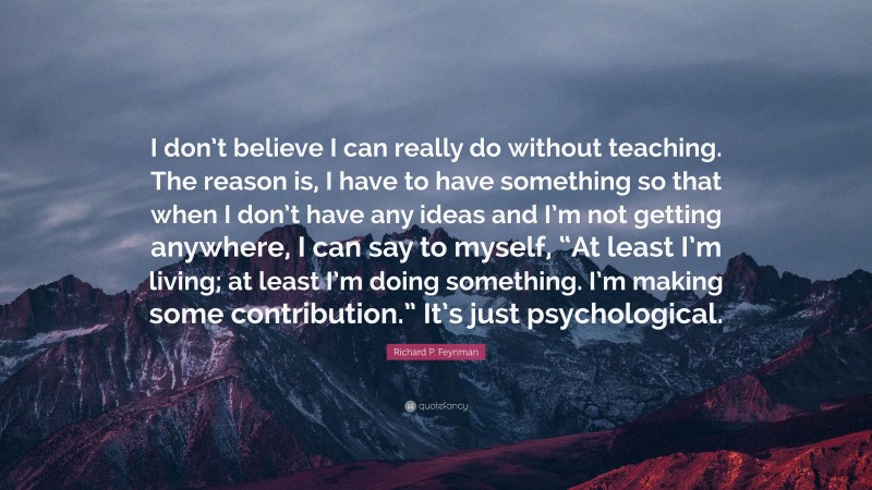 Richard P. Feynman Quote: “I don’t believe I can really do without teaching. The reason is, I have to have something so that when I don’t have any ideas and I’m not getting anywhere, I can say to myself, “At least I’m living; at least I’m doing something. I’m making some contribution.” It’s just psychological.”