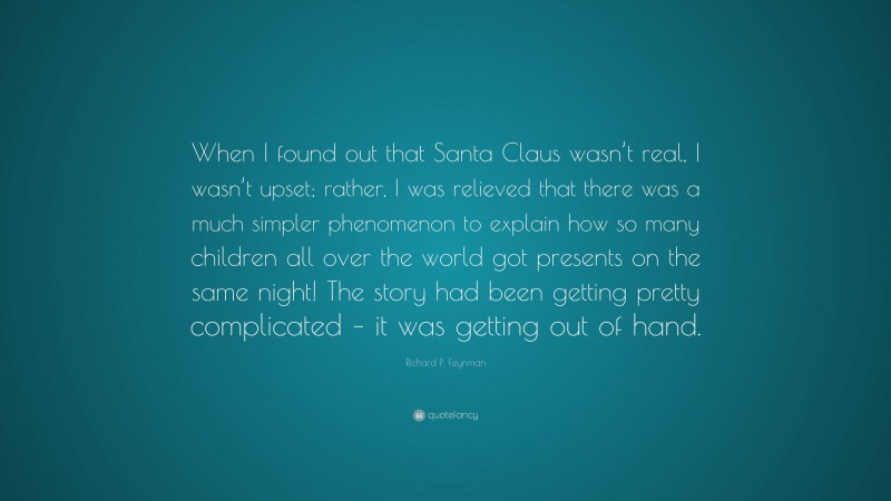 Richard P. Feynman Quote: “When I found out that Santa Claus wasn’t real, I wasn’t upset; rather, I was relieved that there was a much simpler phenomenon to explain how so many children all over the world got presents on the same night! The story had been getting pretty complicated – it was getting out of hand.”