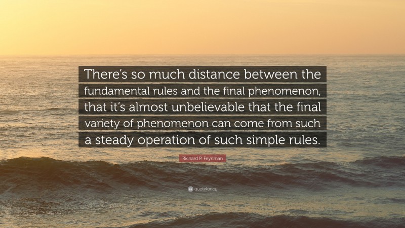 Richard P. Feynman Quote: “There’s so much distance between the fundamental rules and the final phenomenon, that it’s almost unbelievable that the final variety of phenomenon can come from such a steady operation of such simple rules.”
