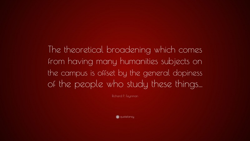 Richard P. Feynman Quote: “The theoretical broadening which comes from having many humanities subjects on the campus is offset by the general dopiness of the people who study these things...”