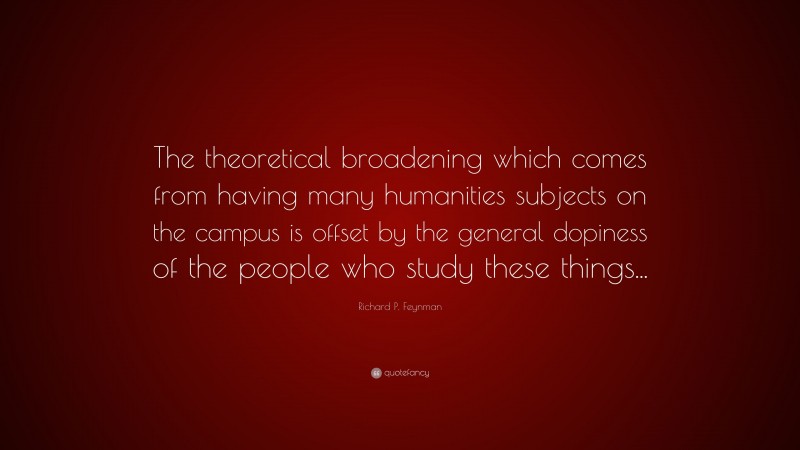 Richard P. Feynman Quote: “The theoretical broadening which comes from having many humanities subjects on the campus is offset by the general dopiness of the people who study these things...”