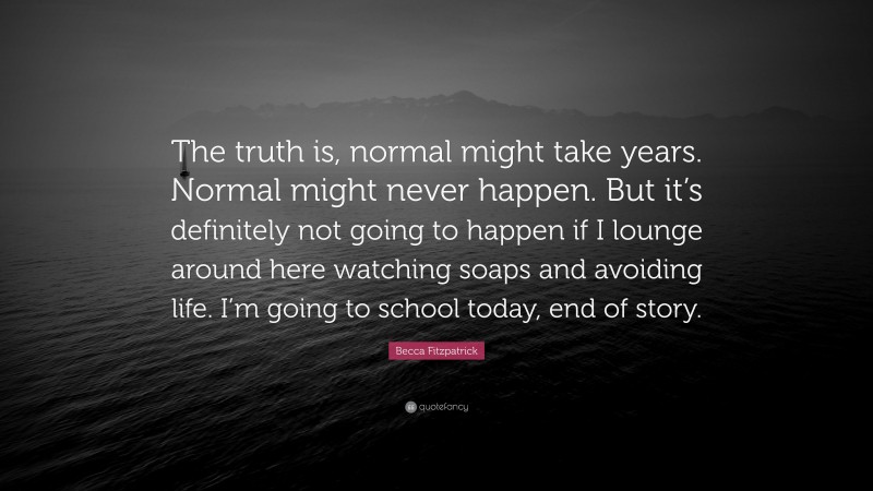 Becca Fitzpatrick Quote: “The truth is, normal might take years. Normal might never happen. But it’s definitely not going to happen if I lounge around here watching soaps and avoiding life. I’m going to school today, end of story.”