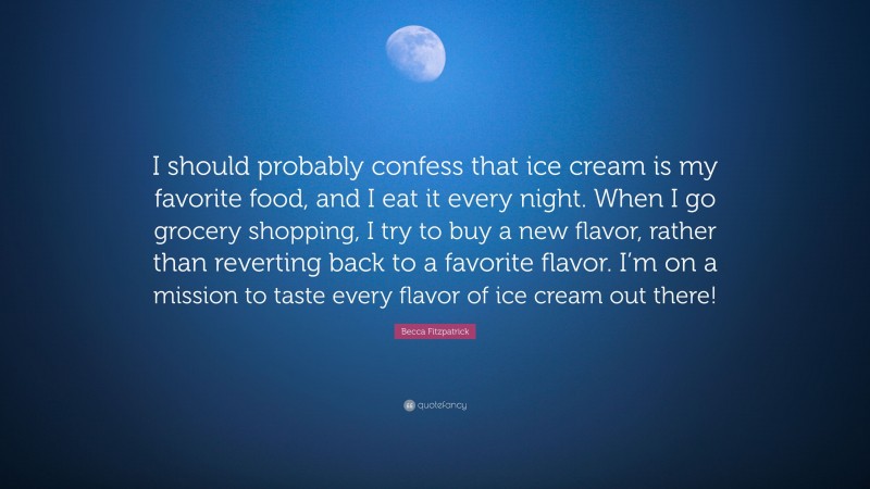 Becca Fitzpatrick Quote: “I should probably confess that ice cream is my favorite food, and I eat it every night. When I go grocery shopping, I try to buy a new flavor, rather than reverting back to a favorite flavor. I’m on a mission to taste every flavor of ice cream out there!”