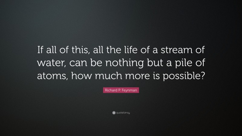 Richard P. Feynman Quote: “If all of this, all the life of a stream of water, can be nothing but a pile of atoms, how much more is possible?”