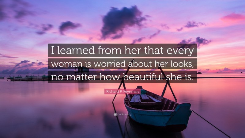 Richard P. Feynman Quote: “I learned from her that every woman is worried about her looks, no matter how beautiful she is.”