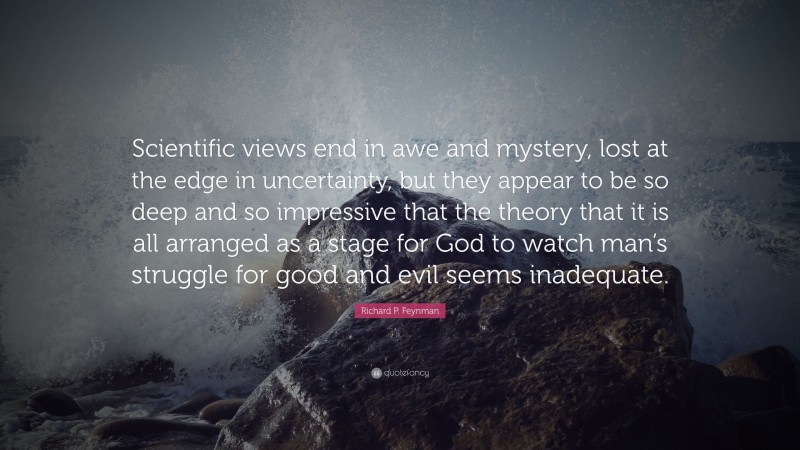 Richard P. Feynman Quote: “Scientific views end in awe and mystery, lost at the edge in uncertainty, but they appear to be so deep and so impressive that the theory that it is all arranged as a stage for God to watch man’s struggle for good and evil seems inadequate.”