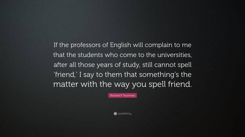 Richard P. Feynman Quote: “If the professors of English will complain to me that the students who come to the universities, after all those years of study, still cannot spell ‘friend,’ I say to them that something’s the matter with the way you spell friend.”