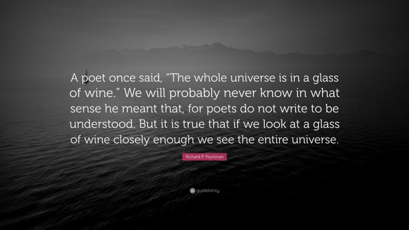Richard P. Feynman Quote: “A poet once said, “The whole universe is in a glass of wine.” We will probably never know in what sense he meant that, for poets do not write to be understood. But it is true that if we look at a glass of wine closely enough we see the entire universe.”