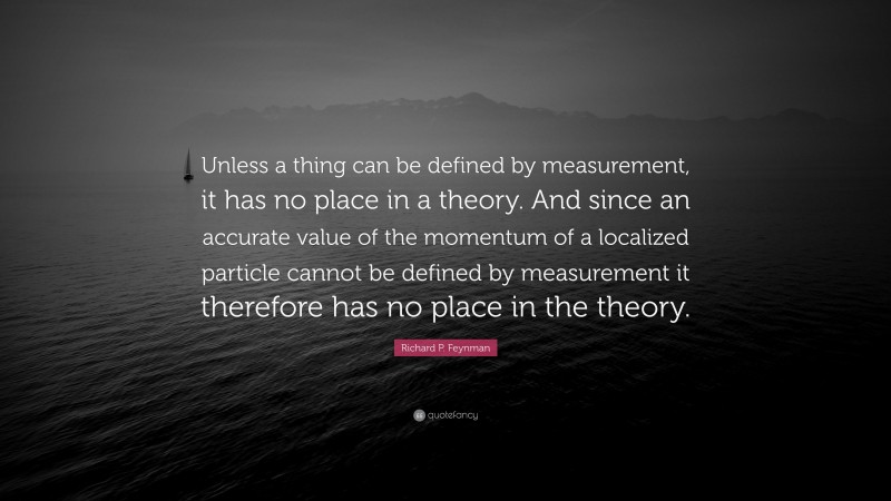 Richard P. Feynman Quote: “Unless a thing can be defined by measurement, it has no place in a theory. And since an accurate value of the momentum of a localized particle cannot be defined by measurement it therefore has no place in the theory.”