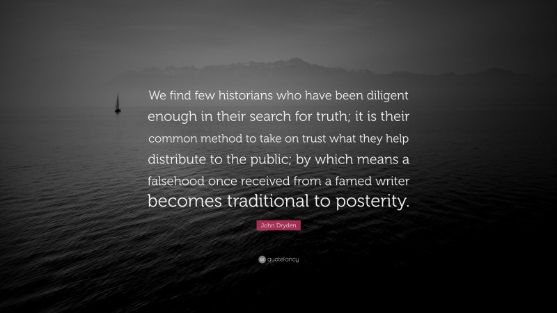 John Dryden Quote: “We find few historians who have been diligent enough in their search for truth; it is their common method to take on trust what they help distribute to the public; by which means a falsehood once received from a famed writer becomes traditional to posterity.”