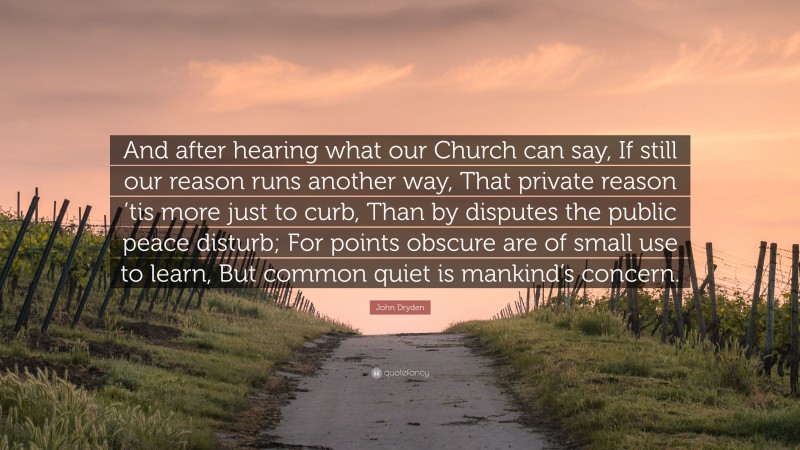 John Dryden Quote: “And after hearing what our Church can say, If still our reason runs another way, That private reason ’tis more just to curb, Than by disputes the public peace disturb; For points obscure are of small use to learn, But common quiet is mankind’s concern.”