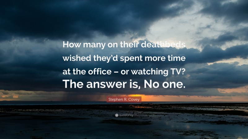Stephen R. Covey Quote: “How many on their deathbeds wished they’d spent more time at the office – or watching TV? The answer is, No one.”