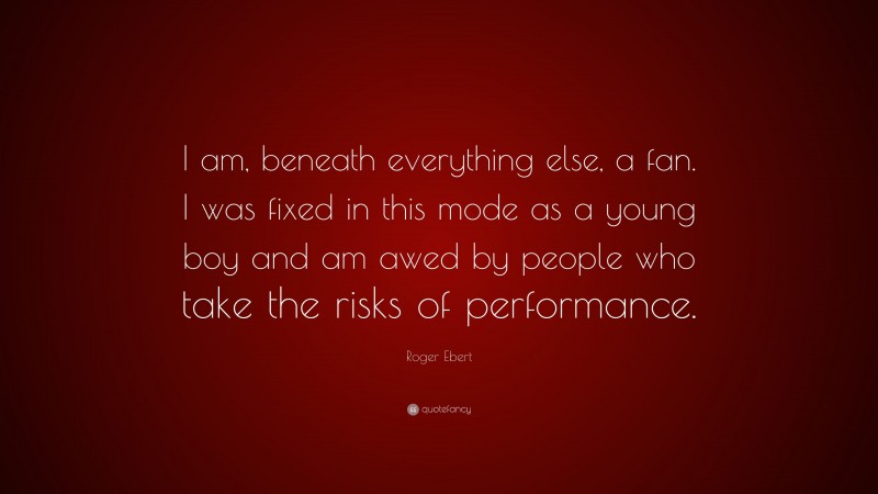 Roger Ebert Quote: “I am, beneath everything else, a fan. I was fixed in this mode as a young boy and am awed by people who take the risks of performance.”