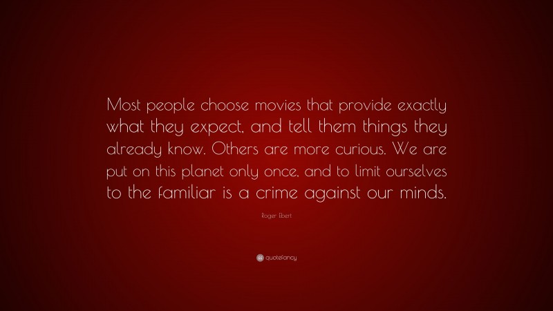 Roger Ebert Quote: “Most people choose movies that provide exactly what they expect, and tell them things they already know. Others are more curious. We are put on this planet only once, and to limit ourselves to the familiar is a crime against our minds.”
