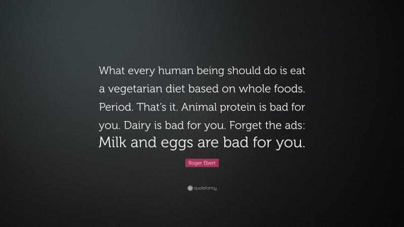 Roger Ebert Quote: “What every human being should do is eat a vegetarian diet based on whole foods. Period. That’s it. Animal protein is bad for you. Dairy is bad for you. Forget the ads: Milk and eggs are bad for you.”