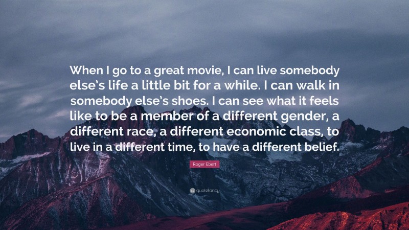 Roger Ebert Quote: “When I go to a great movie, I can live somebody else’s life a little bit for a while. I can walk in somebody else’s shoes. I can see what it feels like to be a member of a different gender, a different race, a different economic class, to live in a different time, to have a different belief.”