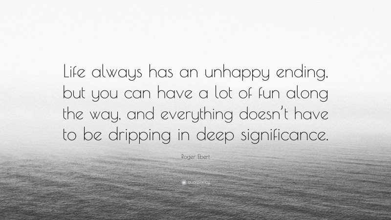 Roger Ebert Quote: “Life always has an unhappy ending, but you can have a lot of fun along the way, and everything doesn’t have to be dripping in deep significance.”