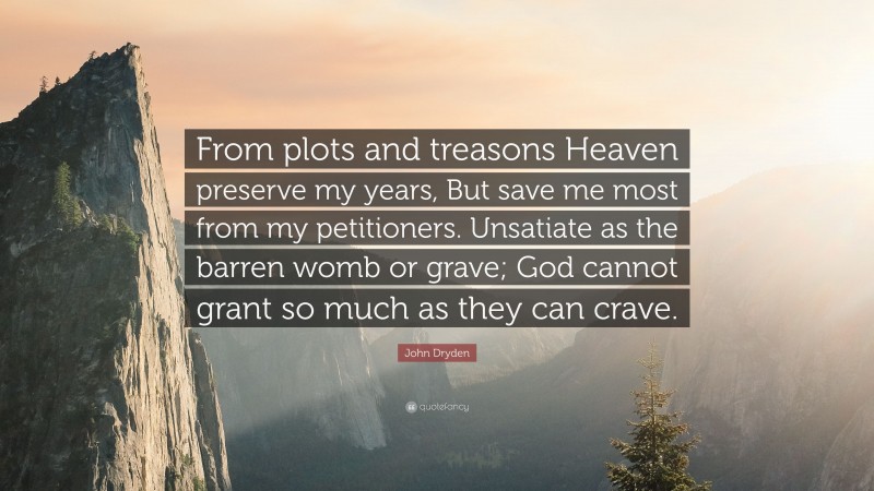 John Dryden Quote: “From plots and treasons Heaven preserve my years, But save me most from my petitioners. Unsatiate as the barren womb or grave; God cannot grant so much as they can crave.”