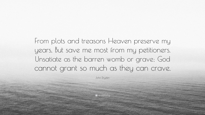 John Dryden Quote: “From plots and treasons Heaven preserve my years, But save me most from my petitioners. Unsatiate as the barren womb or grave; God cannot grant so much as they can crave.”