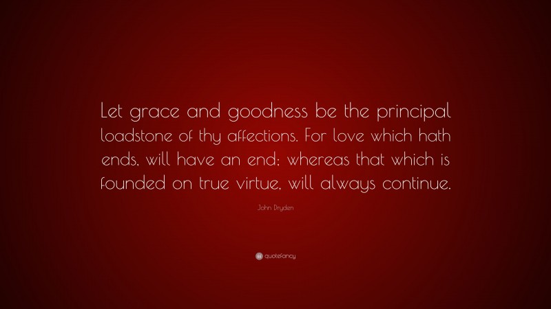 John Dryden Quote: “Let grace and goodness be the principal loadstone of thy affections. For love which hath ends, will have an end; whereas that which is founded on true virtue, will always continue.”